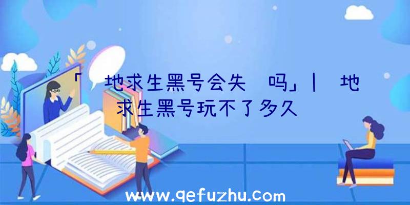 「绝地求生黑号会失败吗」|绝地求生黑号玩不了多久